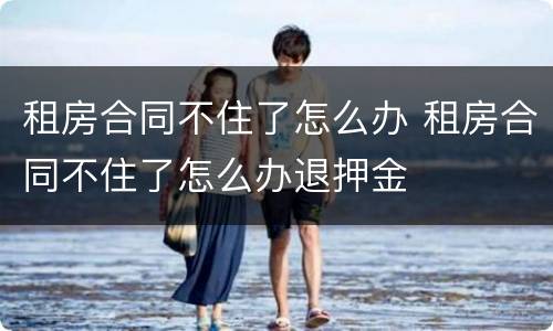 租房合同不住了怎么办 租房合同不住了怎么办退押金