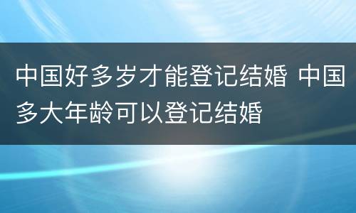 中国好多岁才能登记结婚 中国多大年龄可以登记结婚