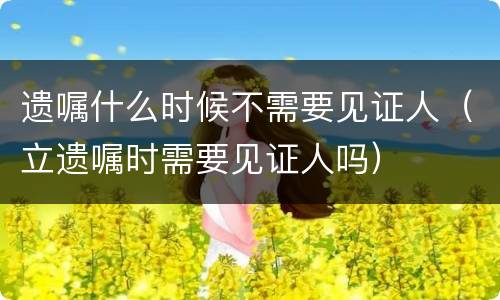 遗嘱什么时候不需要见证人（立遗嘱时需要见证人吗）