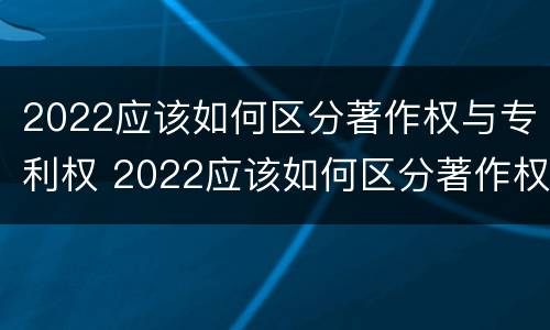 2022应该如何区分著作权与专利权 2022应该如何区分著作权与专利权呢