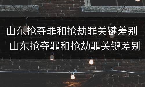 山东抢夺罪和抢劫罪关键差别 山东抢夺罪和抢劫罪关键差别在哪