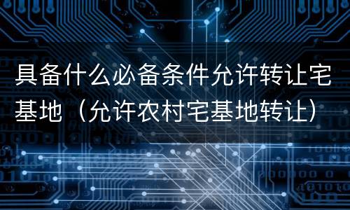 具备什么必备条件允许转让宅基地（允许农村宅基地转让）