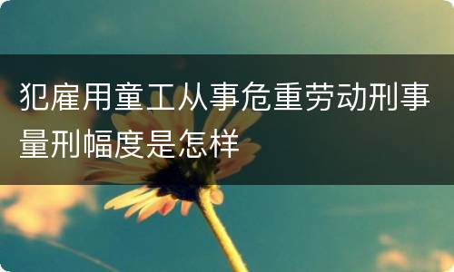 犯雇用童工从事危重劳动刑事量刑幅度是怎样