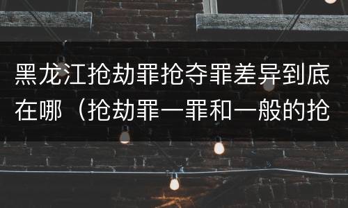 黑龙江抢劫罪抢夺罪差异到底在哪（抢劫罪一罪和一般的抢劫罪）