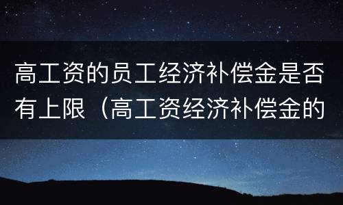 高工资的员工经济补偿金是否有上限（高工资经济补偿金的支付）