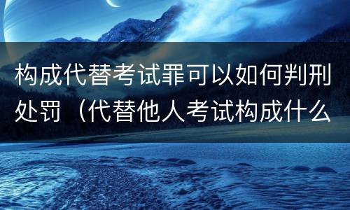 构成代替考试罪可以如何判刑处罚（代替他人考试构成什么罪）