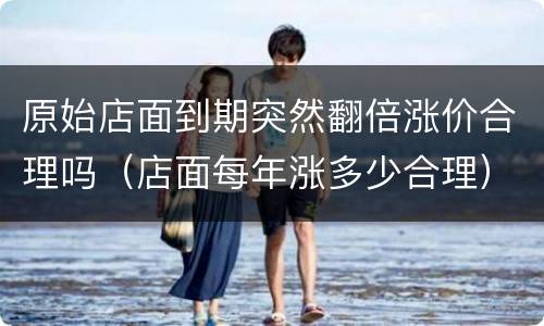 原始店面到期突然翻倍涨价合理吗（店面每年涨多少合理）
