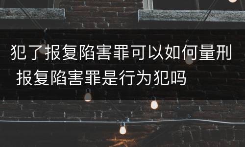 犯了报复陷害罪可以如何量刑 报复陷害罪是行为犯吗