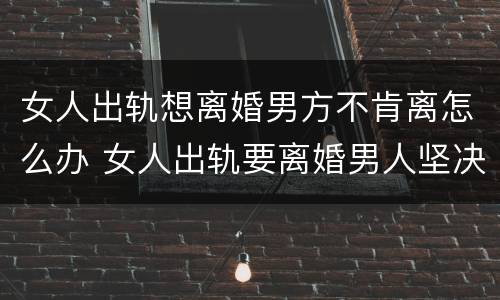 女人出轨想离婚男方不肯离怎么办 女人出轨要离婚男人坚决不想离婚,该怎么办