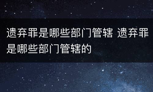 遗弃罪是哪些部门管辖 遗弃罪是哪些部门管辖的