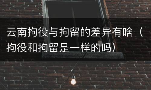 云南拘役与拘留的差异有啥（拘役和拘留是一样的吗）