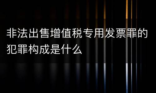 非法出售增值税专用发票罪的犯罪构成是什么