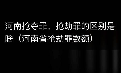 河南抢夺罪、抢劫罪的区别是啥(河南省抢劫罪数额)