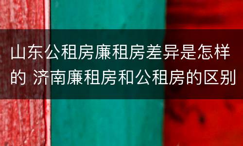 山东公租房廉租房差异是怎样的 济南廉租房和公租房的区别