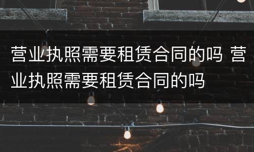 营业执照需要租赁合同的吗 营业执照需要租赁合同的吗