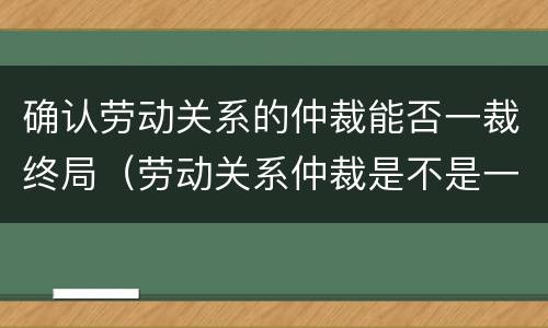确认劳动关系的仲裁能否一裁终局（劳动关系仲裁是不是一裁终局）