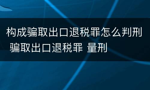 构成骗取出口退税罪怎么判刑 骗取出口退税罪 量刑