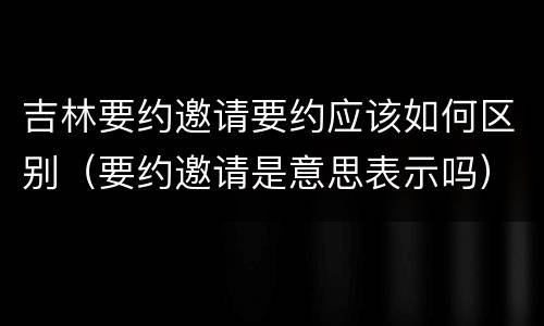 吉林要约邀请要约应该如何区别（要约邀请是意思表示吗）