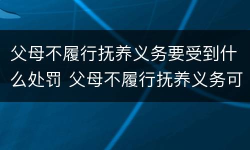 父母不履行抚养义务要受到什么处罚 父母不履行抚养义务可以要求赡养吗