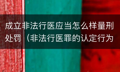 成立非法行医应当怎么样量刑处罚（非法行医罪的认定行为）