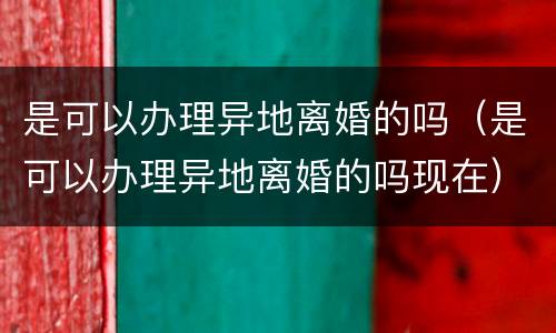 是可以办理异地离婚的吗（是可以办理异地离婚的吗现在）
