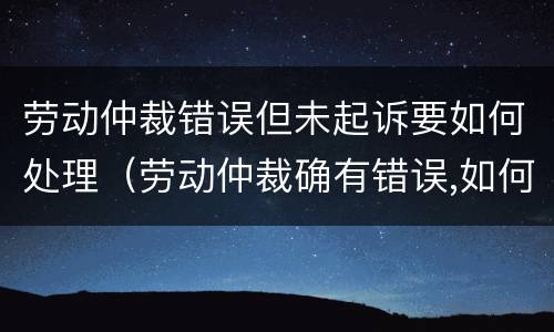 劳动仲裁错误但未起诉要如何处理（劳动仲裁确有错误,如何救济）