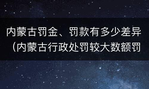 内蒙古罚金、罚款有多少差异（内蒙古行政处罚较大数额罚款标准）