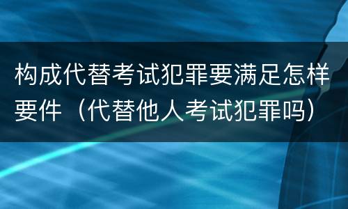 构成代替考试犯罪要满足怎样要件（代替他人考试犯罪吗）