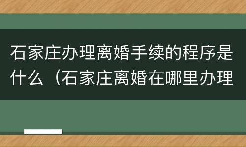 石家庄办理离婚手续的程序是什么（石家庄离婚在哪里办理手续）