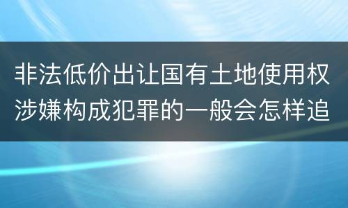 非法低价出让国有土地使用权涉嫌构成犯罪的一般会怎样追究法律责任