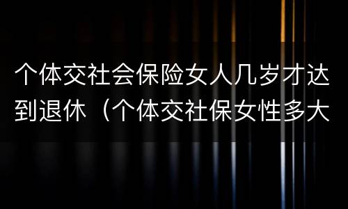 个体交社会保险女人几岁才达到退休（个体交社保女性多大年龄退休）