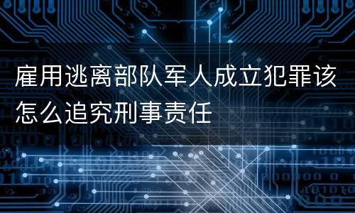 雇用逃离部队军人成立犯罪该怎么追究刑事责任