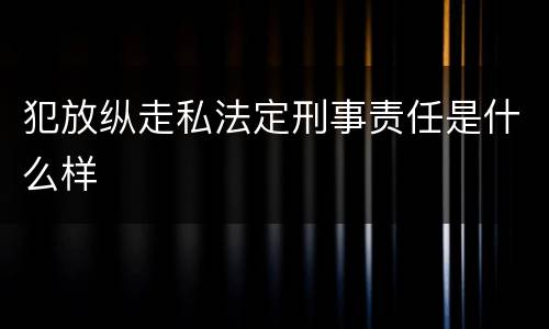 犯放纵走私法定刑事责任是什么样