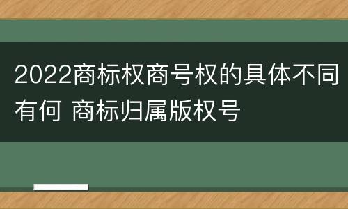 2022商标权商号权的具体不同有何 商标归属版权号