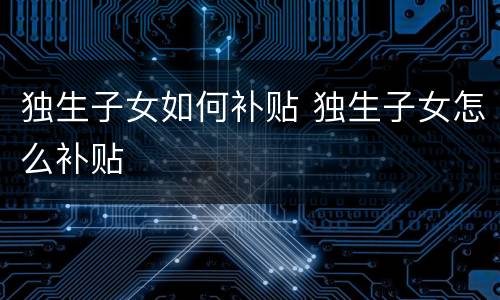 独生子女如何补贴 独生子女怎么补贴
