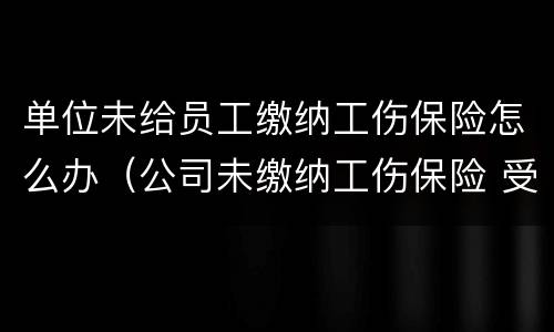 单位未给员工缴纳工伤保险怎么办（公司未缴纳工伤保险 受工伤怎么办）