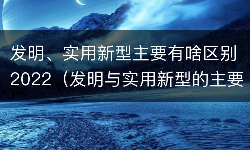 发明、实用新型主要有啥区别2022（发明与实用新型的主要区别）