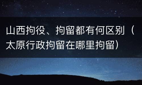 山西拘役、拘留都有何区别（太原行政拘留在哪里拘留）