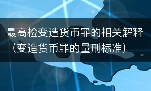 最高检变造货币罪的相关解释（变造货币罪的量刑标准）
