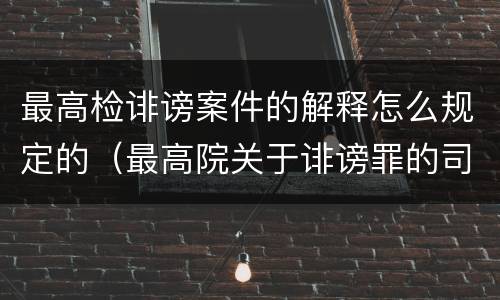 最高检诽谤案件的解释怎么规定的（最高院关于诽谤罪的司法解释）