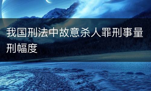 我国刑法中故意杀人罪刑事量刑幅度