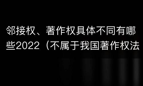 邻接权、著作权具体不同有哪些2022（不属于我国著作权法的邻接权）