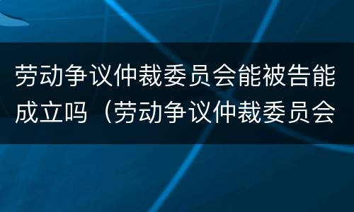 劳动争议仲裁委员会能被告能成立吗（劳动争议仲裁委员会由谁设立）
