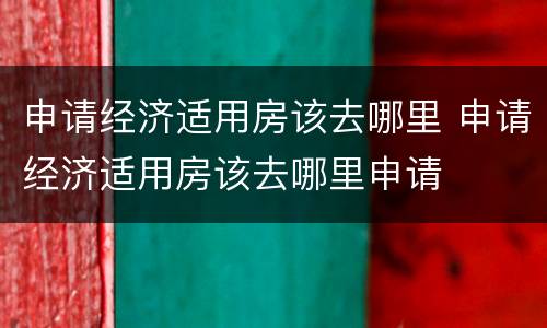 申请经济适用房该去哪里 申请经济适用房该去哪里申请