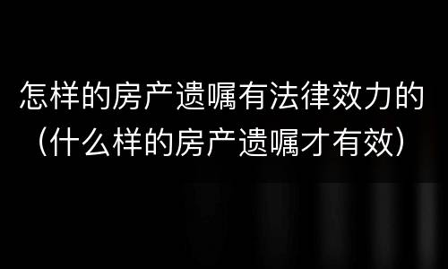 怎样的房产遗嘱有法律效力的（什么样的房产遗嘱才有效）