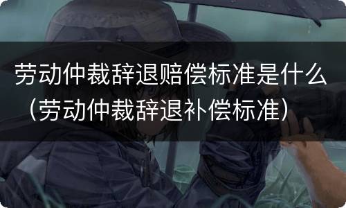 劳动仲裁辞退赔偿标准是什么（劳动仲裁辞退补偿标准）