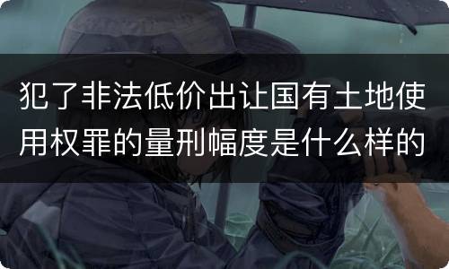 犯了非法低价出让国有土地使用权罪的量刑幅度是什么样的