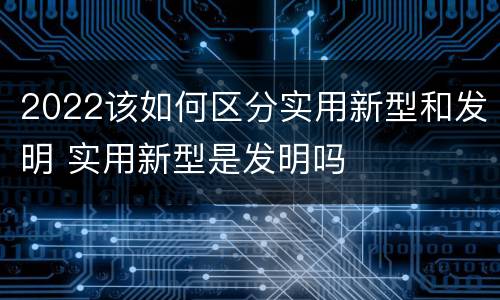 2022该如何区分实用新型和发明 实用新型是发明吗