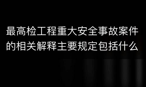 最高检工程重大安全事故案件的相关解释主要规定包括什么