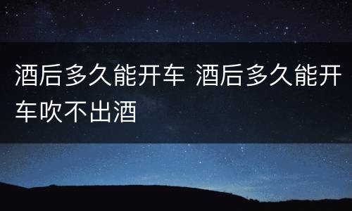 酒后多久能开车 酒后多久能开车吹不出酒